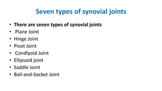 Seven types of synovial joints
• There are seven types of synovial joints
• Plane Joint
• Hinge Joint
• Pivot Joint
• Condlyoid Joint
• Ellipsoid joint
• Saddle Joint
• Ball-and-Socket Joint
 