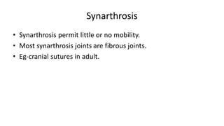 Synarthrosis
• Synarthrosis permit little or no mobility.
• Most synarthrosis joints are fibrous joints.
• Eg-cranial sutures in adult.
 