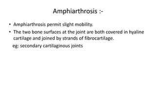 Amphiarthrosis :-
• Amphiarthrosis permit slight mobility.
• The two bone surfaces at the joint are both covered in hyaline
cartilage and joined by strands of fibrocartilage.
eg: secondary cartilaginous joints
 