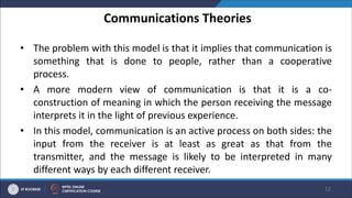 Communications Theories
• The problem with this model is that it implies that communication is
something that is done to people, rather than a cooperative
process.
• A more modern view of communication is that it is a co-
construction of meaning in which the person receiving the message
interprets it in the light of previous experience.
• In this model, communication is an active process on both sides: the
input from the receiver is at least as great as that from the
transmitter, and the message is likely to be interpreted in many
different ways by each different receiver.
12
 