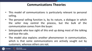 Communications Theories
• This model of communications is particularly relevant to personal
selling.
• The personal selling function is, by its nature, a dialogue in which
the seller may control the process, but the bulk of the
communication comes from the buyer.
• Salespeople who lose sight of this end up doing most of the talking
and lose the sale.
• The model also explains another phenomenon in communication,
which is that some communications are actively sought out by
customers, whereas others are not.
15
 