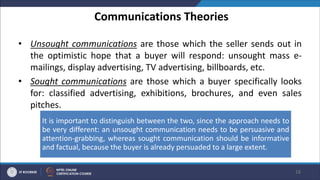 Communications Theories
• Unsought communications are those which the seller sends out in
the optimistic hope that a buyer will respond: unsought mass e-
mailings, display advertising, TV advertising, billboards, etc.
• Sought communications are those which a buyer specifically looks
for: classified advertising, exhibitions, brochures, and even sales
pitches.
16
It is important to distinguish between the two, since the approach needs to
be very different: an unsought communication needs to be persuasive and
attention-grabbing, whereas sought communication should be informative
and factual, because the buyer is already persuaded to a large extent.
 