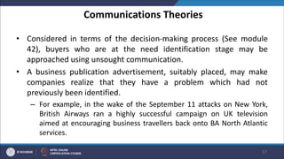 Communications Theories
• Considered in terms of the decision-making process (See module
42), buyers who are at the need identification stage may be
approached using unsought communication.
• A business publication advertisement, suitably placed, may make
companies realize that they have a problem which had not
previously been identified.
– For example, in the wake of the September 11 attacks on New York,
British Airways ran a highly successful campaign on UK television
aimed at encouraging business travellers back onto BA North Atlantic
services.
17
 