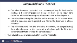 Communications Theories
– The advertisements contrasted one company pitching for business by
sending a beautifully-produced glossy brochure to its New York
customer, with another company whose executive arrives in person.
– The executive making the personal visit is quickly on first-name terms
with the customer, and is greeted as a friend: the brochure is left on
the table.
– The executives who sent the brochure, meanwhile, are congratulating
themselves because, in the course of a telephone call, the New York
customer said that he “liked the spreadsheets.”
• This advertisement was unusual in several respects.
18
 