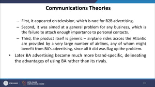 Communications Theories
– First, it appeared on television, which is rare for B2B advertising.
– Second, it was aimed at a general problem for any business, which is
the failure to attach enough importance to personal contacts.
– Third, the product itself is generic – airplane rides across the Atlantic
are provided by a very large number of airlines, any of whom might
benefit from BA’s advertising, since all it did was flag up the problem.
• Later BA advertising became much more brand-specific, delineating
the advantages of using BA rather than its rivals.
19
 