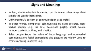 Signs and Meanings
• In fact, communication is carried out in many other ways than
simply the words themselves.
• Only around 30 percent of communication uses words.
• In other words, companies communicate by using pictures, non-
verbal sounds (e.g. the Intel four-note jingle), smell, touch,
numbers, artefacts, time, and kinetics.
• Sales people know the value of body language and non-verbal
communication: facial expressions and gesture are widely used to
create meaning in advertising.
23
 