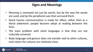 Signs and Meanings
• Meaning is conveyed not just by words, but by the way the words
are used, and by the peripheral cues that surround them.
• Much human communication is made for effect, rather than as a
literal statement: people become adept at reading between the
lines.
• The main problem with silent languages is that they are not
culturally universal.
• Body language and gesture does not transfer well to other cultures,
even when the cultures are relatively close.
26
 