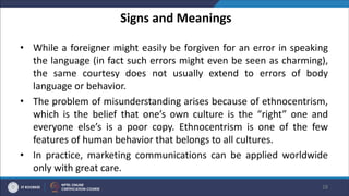 Signs and Meanings
• While a foreigner might easily be forgiven for an error in speaking
the language (in fact such errors might even be seen as charming),
the same courtesy does not usually extend to errors of body
language or behavior.
• The problem of misunderstanding arises because of ethnocentrism,
which is the belief that one’s own culture is the “right” one and
everyone else’s is a poor copy. Ethnocentrism is one of the few
features of human behavior that belongs to all cultures.
• In practice, marketing communications can be applied worldwide
only with great care.
28
 