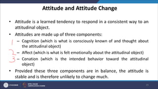 Attitude and Attitude Change
• Attitude is a learned tendency to respond in a consistent way to an
attitudinal object.
• Attitudes are made up of three components:
– Cognition (which is what is consciously known of and thought about
the attitudinal object)
– Affect (which is what is felt emotionally about the attitudinal object)
– Conation (which is the intended behavior toward the attitudinal
object)
• Provided these three components are in balance, the attitude is
stable and is therefore unlikely to change much.
29
 