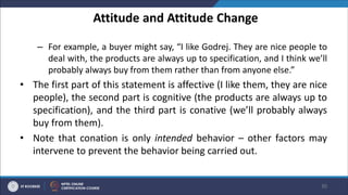 Attitude and Attitude Change
– For example, a buyer might say, “I like Godrej. They are nice people to
deal with, the products are always up to specification, and I think we’ll
probably always buy from them rather than from anyone else.”
• The first part of this statement is affective (I like them, they are nice
people), the second part is cognitive (the products are always up to
specification), and the third part is conative (we’ll probably always
buy from them).
• Note that conation is only intended behavior – other factors may
intervene to prevent the behavior being carried out.
30
 