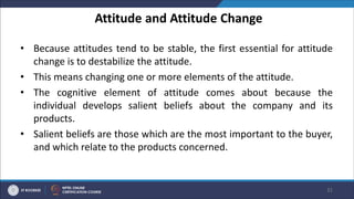 Attitude and Attitude Change
• Because attitudes tend to be stable, the first essential for attitude
change is to destabilize the attitude.
• This means changing one or more elements of the attitude.
• The cognitive element of attitude comes about because the
individual develops salient beliefs about the company and its
products.
• Salient beliefs are those which are the most important to the buyer,
and which relate to the products concerned.
31
 
