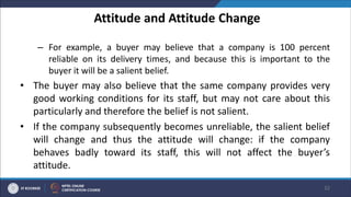 Attitude and Attitude Change
– For example, a buyer may believe that a company is 100 percent
reliable on its delivery times, and because this is important to the
buyer it will be a salient belief.
• The buyer may also believe that the same company provides very
good working conditions for its staff, but may not care about this
particularly and therefore the belief is not salient.
• If the company subsequently becomes unreliable, the salient belief
will change and thus the attitude will change: if the company
behaves badly toward its staff, this will not affect the buyer’s
attitude.
32
 