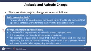 Attitude and Attitude Change
• There are three ways to change attitudes, as follows:
33
Add a new salient belief
• For example, the BA advertisement mentioned earlier tried to add the belief that
a personal contact is worth far more than even the glossiest brochure.
Change the strength of a salient belief
• If the belief is a negative one, it can be discounted or played down.
• If it is a positive one, it can be given greater importance.
• For example, a buyer may believe that a firm is reliable, and this may be
important, but a set of statistics showing that the firm is 99.7 percent reliable
will strengthen the belief by providing factual evidence.
 