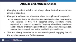 Attitude and Attitude Change
• Changing a salient belief is not always about factual presentations
aimed at cognition.
• Changes in salience can also come about through emotive appeals.
– For example, in the BA advertisement mentioned earlier, the executive
who travelled to New York appeared smart, confident, young,
organized, and generally admirable. The group who did not travel were
huddled round a table in a poorly-lit room and appeared disorganized,
unattractively-dressed, overweight, and lacking in confidence.
• This was clearly intended as an emotional appeal, implying that all
the sensible people use British Airways.
35
 