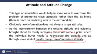 Attitude and Attitude Change
• This type of association would help in some ways to overcome the
problem of promoting travel generally rather than the BA brand
(there is more on modeling later in the next module).
• Obviously new information does not always change attitudes.
• As the inconsistency between the existing attitude and evidence
brought about by reality increases, there will come a point where
the individual buyer needs to re-evaluate the attitude and go
through some kind of mental readjustment to restore stability.
36
 