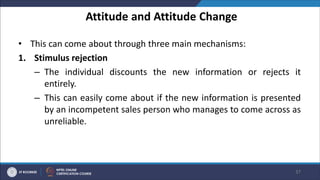 Attitude and Attitude Change
• This can come about through three main mechanisms:
1. Stimulus rejection
– The individual discounts the new information or rejects it
entirely.
– This can easily come about if the new information is presented
by an incompetent sales person who manages to come across as
unreliable.
37
 