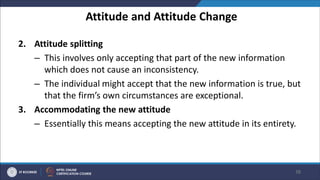 Attitude and Attitude Change
2. Attitude splitting
– This involves only accepting that part of the new information
which does not cause an inconsistency.
– The individual might accept that the new information is true, but
that the firm’s own circumstances are exceptional.
3. Accommodating the new attitude
– Essentially this means accepting the new attitude in its entirety.
38
 