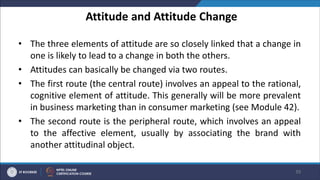Attitude and Attitude Change
• The three elements of attitude are so closely linked that a change in
one is likely to lead to a change in both the others.
• Attitudes can basically be changed via two routes.
• The first route (the central route) involves an appeal to the rational,
cognitive element of attitude. This generally will be more prevalent
in business marketing than in consumer marketing (see Module 42).
• The second route is the peripheral route, which involves an appeal
to the affective element, usually by associating the brand with
another attitudinal object.
39
 