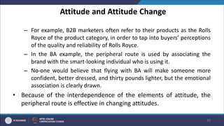 Attitude and Attitude Change
– For example, B2B marketers often refer to their products as the Rolls
Royce of the product category, in order to tap into buyers’ perceptions
of the quality and reliability of Rolls Royce.
– In the BA example, the peripheral route is used by associating the
brand with the smart-looking individual who is using it.
– No-one would believe that flying with BA will make someone more
confident, better dressed, and thirty pounds lighter, but the emotional
association is clearly drawn.
• Because of the interdependence of the elements of attitude, the
peripheral route is effective in changing attitudes.
40
 