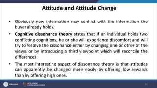 Attitude and Attitude Change
• Obviously new information may conflict with the information the
buyer already holds.
• Cognitive dissonance theory states that if an individual holds two
conflicting cognitions, he or she will experience discomfort and will
try to resolve the dissonance either by changing one or other of the
views, or by introducing a third viewpoint which will reconcile the
differences.
• The most interesting aspect of dissonance theory is that attitudes
can apparently be changed more easily by offering low rewards
than by offering high ones.
41
 
