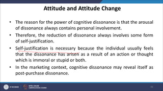 Attitude and Attitude Change
• The reason for the power of cognitive dissonance is that the arousal
of dissonance always contains personal involvement.
• Therefore, the reduction of dissonance always involves some form
of self-justification.
• Self-justification is necessary because the individual usually feels
that the dissonance has arisen as a result of an action or thought
which is immoral or stupid or both.
• In the marketing context, cognitive dissonance may reveal itself as
post-purchase dissonance.
43
 