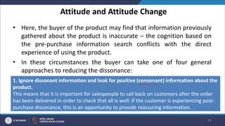 Attitude and Attitude Change
• Here, the buyer of the product may find that information previously
gathered about the product is inaccurate – the cognition based on
the pre-purchase information search conflicts with the direct
experience of using the product.
• In these circumstances the buyer can take one of four general
approaches to reducing the dissonance:
44
1. Ignore dissonant information and look for positive (consonant) information about the
product.
This means that it is important for salespeople to call back on customers after the order
has been delivered in order to check that all is well: if the customer is experiencing post-
purchase dissonance, this is an opportunity to provide reassuring information.
 