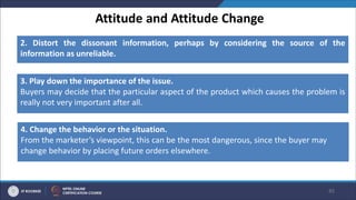 Attitude and Attitude Change
45
2. Distort the dissonant information, perhaps by considering the source of the
information as unreliable.
3. Play down the importance of the issue.
Buyers may decide that the particular aspect of the product which causes the problem is
really not very important after all.
4. Change the behavior or the situation.
From the marketer’s viewpoint, this can be the most dangerous, since the buyer may
change behavior by placing future orders elsewhere.
 