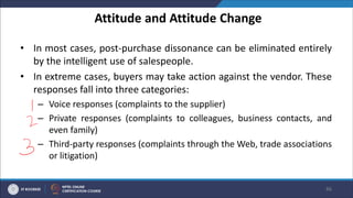 Attitude and Attitude Change
• In most cases, post-purchase dissonance can be eliminated entirely
by the intelligent use of salespeople.
• In extreme cases, buyers may take action against the vendor. These
responses fall into three categories:
– Voice responses (complaints to the supplier)
– Private responses (complaints to colleagues, business contacts, and
even family)
– Third-party responses (complaints through the Web, trade associations
or litigation)
46
 
