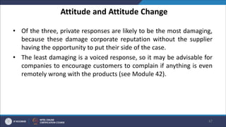 Attitude and Attitude Change
• Of the three, private responses are likely to be the most damaging,
because these damage corporate reputation without the supplier
having the opportunity to put their side of the case.
• The least damaging is a voiced response, so it may be advisable for
companies to encourage customers to complain if anything is even
remotely wrong with the products (see Module 42).
47
 