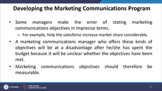 Developing the Marketing Communications Program
• Some managers make the error of stating marketing
communications objectives in imprecise terms.
– For example, help the salesforce increase market share considerably
• A marketing communications manager who offers these kinds of
objectives will be at a disadvantage after he/she has spent the
budget because it will be unclear whether the objectives have been
met.
• Marketing communications objectives should therefore be
measurable.
49
 