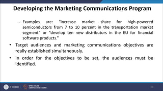 Developing the Marketing Communications Program
– Examples are: “increase market share for high-powered
semiconductors from 7 to 10 percent in the transportation market
segment” or “develop ten new distributors in the EU for financial
software products.”
• Target audiences and marketing communications objectives are
really established simultaneously.
• In order for the objectives to be set, the audiences must be
identified.
50
 
