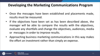 Developing the Marketing Communications Program
• Once the messages have been established and placements made,
results must be measured.
• If the objectives have been set as has been described above, the
manager will be able to compare the results with the objectives,
evaluate any shortfalls and change the objectives, audiences, media
or messages in order to improve results.
• Approaching business marketing communications in this way makes
the effort an investment rather than simply an expense.
53
 