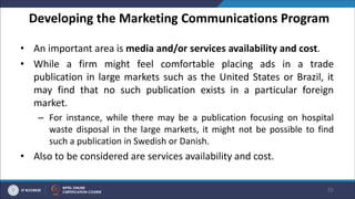 Developing the Marketing Communications Program
• An important area is media and/or services availability and cost.
• While a firm might feel comfortable placing ads in a trade
publication in large markets such as the United States or Brazil, it
may find that no such publication exists in a particular foreign
market.
– For instance, while there may be a publication focusing on hospital
waste disposal in the large markets, it might not be possible to find
such a publication in Swedish or Danish.
• Also to be considered are services availability and cost.
55
 