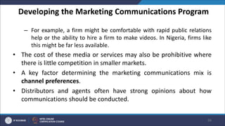 Developing the Marketing Communications Program
– For example, a firm might be comfortable with rapid public relations
help or the ability to hire a firm to make videos. In Nigeria, firms like
this might be far less available.
• The cost of these media or services may also be prohibitive where
there is little competition in smaller markets.
• A key factor determining the marketing communications mix is
channel preferences.
• Distributors and agents often have strong opinions about how
communications should be conducted.
56
 