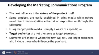Developing the Marketing Communications Program
• The next influence is the nature of the product itself.
• Some products are easily explained in print media while others
need direct demonstration either at an exposition or through the
salesforce.
• Using inappropriate media is simply a waste of expenditure.
• Target audiences are not the same as target segments.
• Segments are those to whom the firm will sell. But target audiences
also include those who influence the purchase.
59
 