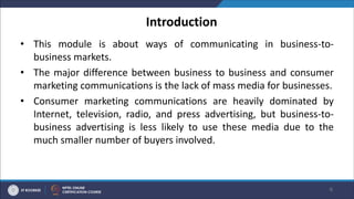 Introduction
• This module is about ways of communicating in business-to-
business markets.
• The major difference between business to business and consumer
marketing communications is the lack of mass media for businesses.
• Consumer marketing communications are heavily dominated by
Internet, television, radio, and press advertising, but business-to-
business advertising is less likely to use these media due to the
much smaller number of buyers involved.
6
 
