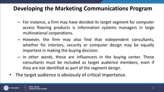 Developing the Marketing Communications Program
– For instance, a firm may have decided its target segment for computer
access flooring products is information systems managers in large
multinational corporations.
– However, the firm may also find that independent consultants,
whether for interiors, security or computer design may be equally
important in making the buying decision.
– In other words, these are influencers in the buying center. These
consultants must be included as target audience members, even if
they are not identified as part of the segment design.
• The target audience is obviously of critical importance.
60
 