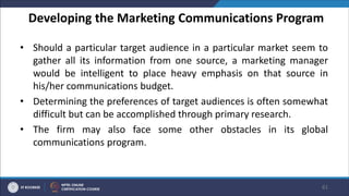 Developing the Marketing Communications Program
• Should a particular target audience in a particular market seem to
gather all its information from one source, a marketing manager
would be intelligent to place heavy emphasis on that source in
his/her communications budget.
• Determining the preferences of target audiences is often somewhat
difficult but can be accomplished through primary research.
• The firm may also face some other obstacles in its global
communications program.
61
 