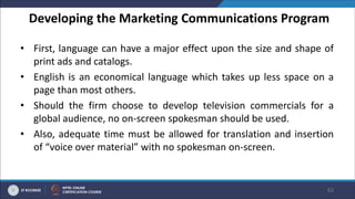 Developing the Marketing Communications Program
• First, language can have a major effect upon the size and shape of
print ads and catalogs.
• English is an economical language which takes up less space on a
page than most others.
• Should the firm choose to develop television commercials for a
global audience, no on-screen spokesman should be used.
• Also, adequate time must be allowed for translation and insertion
of “voice over material” with no spokesman on-screen.
62
 