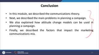Conclusion
• In this module, we described the communications theory.
• Next, we described the main problems in planning a campaign.
• We also explained how attitude change models can be used in
planning a campaign.
• Finally, we described the factors that impact the marketing
communications mix.
63
 