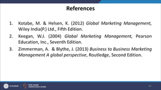 References
1. Kotabe, M. & Helsen, K. (2012) Global Marketing Management,
Wiley India(P.) Ltd., Fifth Edition.
2. Keegan, W.J. (2004) Global Marketing Management, Pearson
Education, Inc., Seventh Edition.
3. Zimmerman, A. & Blythe, J. (2013) Business to Business Marketing
Management A global perspective, Routledge, Second Edition.
64
 