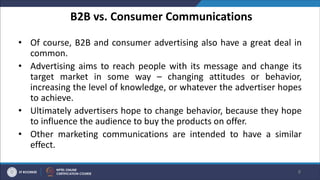 B2B vs. Consumer Communications
• Of course, B2B and consumer advertising also have a great deal in
common.
• Advertising aims to reach people with its message and change its
target market in some way – changing attitudes or behavior,
increasing the level of knowledge, or whatever the advertiser hopes
to achieve.
• Ultimately advertisers hope to change behavior, because they hope
to influence the audience to buy the products on offer.
• Other marketing communications are intended to have a similar
effect.
8
 
