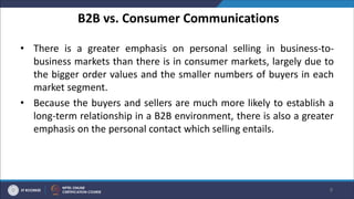 B2B vs. Consumer Communications
• There is a greater emphasis on personal selling in business-to-
business markets than there is in consumer markets, largely due to
the bigger order values and the smaller numbers of buyers in each
market segment.
• Because the buyers and sellers are much more likely to establish a
long-term relationship in a B2B environment, there is also a greater
emphasis on the personal contact which selling entails.
9
 