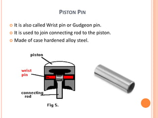 PISTON PIN
 It is also called Wrist pin or Gudgeon pin.
 It is used to join connecting rod to the piston.
 Made of case hardened alloy steel.
 