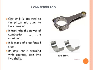 CONNECTING ROD
 One end is attached to
the piston and other to
the crankshaft.
 It transmits the power of
combustion to the
crankshaft.
 It is made of drop forged
steel.
 Its small end is provided
with bearings, spilt into
two shells.
Split shells
 