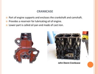 CRANKCASE
 Part of engine supports and encloses the crankshaft and camshaft.
 Provides a reservoir for lubricating oil of engine.
 Lower part is called oil pan and made of cast iron.
John Deere Crankcase
 