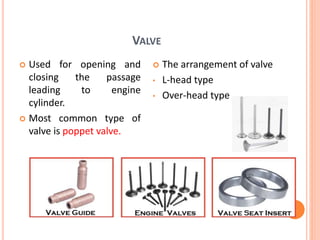 VALVE
 Used for opening and
closing the passage
leading to engine
cylinder.
 Most common type of
valve is poppet valve.
 The arrangement of valve
• L-head type
• Over-head type
 