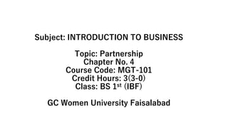 Subject: INTRODUCTION TO BUSINESS
Topic: Partnership
Chapter No. 4
Course Code: MGT-101
Credit Hours: 3(3-0)
Class: BS 1st (IBF)
GC Women University Faisalabad
 
