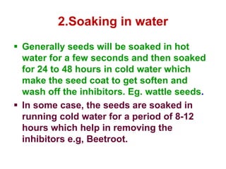 2.Soaking in water
 Generally seeds will be soaked in hot
water for a few seconds and then soaked
for 24 to 48 hours in cold water which
make the seed coat to get soften and
wash off the inhibitors. Eg. wattle seeds.
 In some case, the seeds are soaked in
running cold water for a period of 8-12
hours which help in removing the
inhibitors e.g, Beetroot.
 