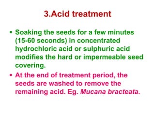 3.Acid treatment
 Soaking the seeds for a few minutes
(15-60 seconds) in concentrated
hydrochloric acid or sulphuric acid
modifies the hard or impermeable seed
covering.
 At the end of treatment period, the
seeds are washed to remove the
remaining acid. Eg. Mucana bracteata.
 